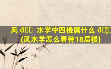 风 🐠 水学中四楼属什么 🦆 (风水学怎么看待18层楼)
